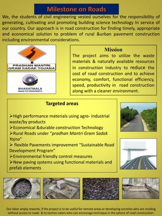 We, the students of civil engineering vested ourselves for the responsibility of
generating, cultivating and promoting building science technology In service of
our country. Our approach is in road construction for finding timely, appropriate
and economical solution to problem of rural &urban pavement construction
including environmental considerations.
Mission
The project aims to utilize the waste
materials & naturally available resources
in construction industry to reduce the
cost of road construction and to achieve
economy, comfort, functional efficiency,
speed, productivity in road construction
along with a cleaner environment.
Targeted areas
High performance materials using agro- industrial
waste/by products
Economical &durable construction Technology
Rural Roads under “pradhan Mantri Gram Sadak
Yojna”
 flexible Pavements improvement "Sustainable Road
Development Program”
Environmental friendly control measures
New paving systems using functional materials and
prefab elements
Milestone on Roads
Our labor amply rewards, if the project is to be useful for remote areas or developing societies who are residing
without access to roads & to techno-caters who can encourage technique in the sphere of road construction.
 