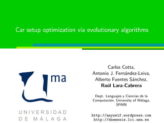 Car setup optimization via evolutionary algorithms
Carlos Cotta,
Antonio J. Fern´andez-Leiva,
Alberto Fuentes S´anchez,
Ra´ul Lara-Cabrera
Dept. Lenguajes y Ciencias de la
Computaci´on, University of M´alaga,
SPAIN
http://anyself.wordpress.com
http://dnemesis.lcc.uma.es
 