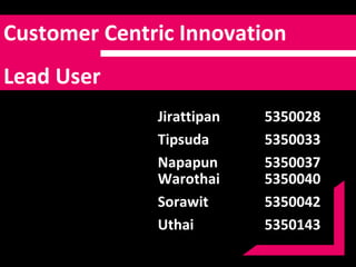 Customer Centric   Innovation  Lead User Warothai 5350040 Sorawit  5350042 Uthai 5350143 Jirattipan 5350028 Tipsuda  5350033 Napapun 5350037 