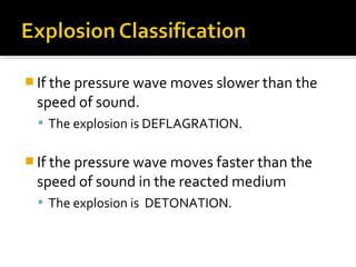  If the pressure wave moves slower than the
speed of sound.
 The explosion is DEFLAGRATION.
 If the pressure wave moves faster than the
speed of sound in the reacted medium
 The explosion is DETONATION.
 