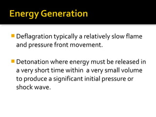  Deflagration typically a relatively slow flame
and pressure front movement.
 Detonation where energy must be released in
a very short time within a very small volume
to produce a significant initial pressure or
shock wave.
 