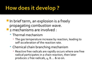  In brief term, an explosion is a freely
propagating combustion wave.
 2 mechanisms are involved :
 Thermal mechanism
▪ The gas temperature increase by reaction, leading to
self-acceleration of the reaction rate.
 Chemical chain branching mechanism
▪ Reactive free radicals are rapidly occurs where one free
radical participates in a chain reaction, then later
produces 2 free radicals, 4, 8…. & so on.
 