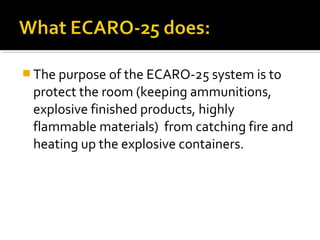  The purpose of the ECARO-25 system is to
protect the room (keeping ammunitions,
explosive finished products, highly
flammable materials) from catching fire and
heating up the explosive containers.
 