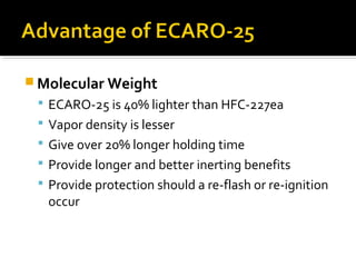  Molecular Weight
 ECARO-25 is 40% lighter than HFC-227ea
 Vapor density is lesser
 Give over 20% longer holding time
 Provide longer and better inerting benefits
 Provide protection should a re-flash or re-ignition
occur
 