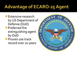  Extensive research
by US Department of
Defense (DoD)
 Preferred fire
extinguishing agent
by DoD
 Proven use track
record over 10 years
 