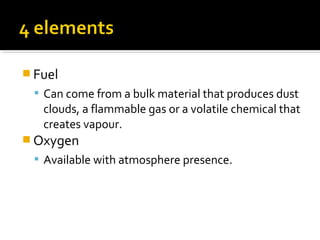  Fuel
 Can come from a bulk material that produces dust
clouds, a flammable gas or a volatile chemical that
creates vapour.
 Oxygen
 Available with atmosphere presence.
 