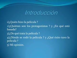 1)¿Quién hizo la película ?
2)¿Quiénes son los protagonistas ? y ¿En qué está
basada?
3)¿De qué trata la película ?
4)¿Dónde se rodó la película ? y ¿Qué éxito tuvo la
película ?
5) Mi opinión.

 