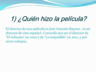 1) ¿Quién hizo la película?
El director de esta película es José Antonio Bayona , es un
director de cine español. Conocido por ser el director de
“El orfanato” en 2007 y de “Lo imposible” en 2012, y por
otros trabajos.

 