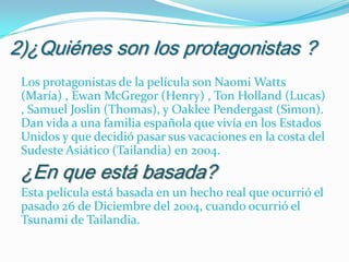 2)¿Quiénes son los protagonistas ?
Los protagonistas de la película son Naomi Watts
(María) , Ewan McGregor (Henry) , Ton Holland (Lucas)
, Samuel Joslin (Thomas), y Oaklee Pendergast (Simon).
Dan vida a una familia española que vivía en los Estados
Unidos y que decidió pasar sus vacaciones en la costa del
Sudeste Asiático (Tailandia) en 2004.

¿En que está basada?

Esta película está basada en un hecho real que ocurrió el
pasado 26 de Diciembre del 2004, cuando ocurrió el
Tsunami de Tailandia.

 