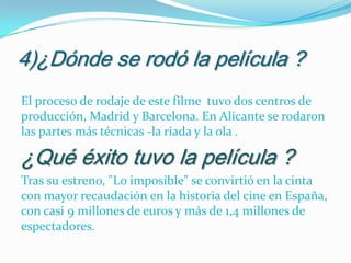 4)¿Dónde se rodó la película ?
El proceso de rodaje de este filme tuvo dos centros de
producción, Madrid y Barcelona. En Alicante se rodaron
las partes más técnicas -la riada y la ola .

¿Qué éxito tuvo la película ?
Tras su estreno, "Lo imposible" se convirtió en la cinta
con mayor recaudación en la historia del cine en España,
con casi 9 millones de euros y más de 1,4 millones de
espectadores.

 
