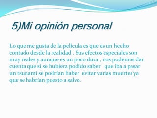 5)Mi opinión personal
Lo que me gusta de la película es que es un hecho
contado desde la realidad . Sus efectos especiales son
muy reales y aunque es un poco dura , nos podemos dar
cuenta que si se hubiera podido saber que iba a pasar
un tsunami se podrían haber evitar varias muertes ya
que se habrían puesto a salvo.

 