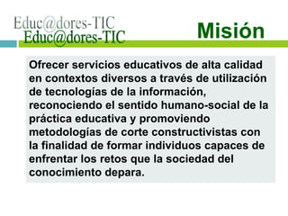 Ofrecer servicios educativos de alta calidad en contextos diversos a través de utilización de tecnologías de la información, reconociendo el sentido humano-social de la práctica educativa y promoviendo metodologías de corte constructivistas con la finalidad de formar individuos capaces de enfrentar los retos que la sociedad del conocimiento depara. [email_address] Misión 