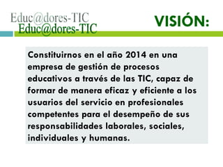 [email_address] VISIÓN: Constituirnos en el año 2014 en una empresa de gestión de procesos educativos a través de las TIC, capaz de formar de manera eficaz y eficiente a los usuarios del servicio en profesionales competentes para el desempeño de sus responsabilidades laborales, sociales, individuales y humanas.  