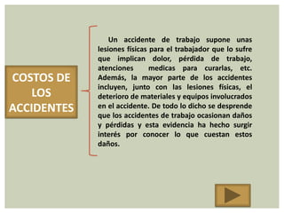Un accidente de trabajo supone unas
             lesiones físicas para el trabajador que lo sufre
             que implican dolor, pérdida de trabajo,
             atenciones       medicas para curarlas, etc.
COSTOS DE    Además, la mayor parte de los accidentes
             incluyen, junto con las lesiones físicas, el
    LOS      deterioro de materiales y equipos involucrados
ACCIDENTES   en el accidente. De todo lo dicho se desprende
             que los accidentes de trabajo ocasionan daños
             y pérdidas y esta evidencia ha hecho surgir
             interés por conocer lo que cuestan estos
             daños.
 