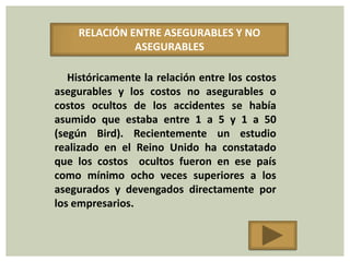 RELACIÓN ENTRE ASEGURABLES Y NO
              ASEGURABLES

   Históricamente la relación entre los costos
asegurables y los costos no asegurables o
costos ocultos de los accidentes se había
asumido que estaba entre 1 a 5 y 1 a 50
(según Bird). Recientemente un estudio
realizado en el Reino Unido ha constatado
que los costos ocultos fueron en ese país
como mínimo ocho veces superiores a los
asegurados y devengados directamente por
los empresarios.
 