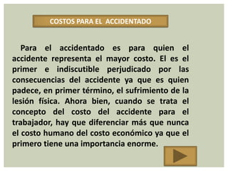 COSTOS PARA EL ACCIDENTADO


   Para el accidentado es para quien el
accidente representa el mayor costo. El es el
primer e indiscutible perjudicado por las
consecuencias del accidente ya que es quien
padece, en primer término, el sufrimiento de la
lesión física. Ahora bien, cuando se trata el
concepto del costo del accidente para el
trabajador, hay que diferenciar más que nunca
el costo humano del costo económico ya que el
primero tiene una importancia enorme.
 