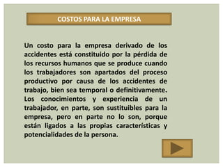 COSTOS PARA LA EMPRESA


Un costo para la empresa derivado de los
accidentes está constituido por la pérdida de
los recursos humanos que se produce cuando
los trabajadores son apartados del proceso
productivo por causa de los accidentes de
trabajo, bien sea temporal o definitivamente.
Los conocimientos y experiencia de un
trabajador, en parte, son sustituibles para la
empresa, pero en parte no lo son, porque
están ligados a las propias características y
potencialidades de la persona.
 