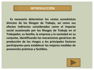 INTRODUCCIÓN

   Es necesario determinar los costos económicos
directos de los Riesgos de Trabajo, así como sus
efectos indirectos considerados como el impacto
social ocasionado por los Riesgos de Trabajo en el
Trabajador, su familia, la empresa y la sociedad en su
conjunto, identificando los mecanismos genéricos de
producción de los riesgos y los principales factores
participantes para establecer las mejores medidas de
prevención prácticas y factibles.
 