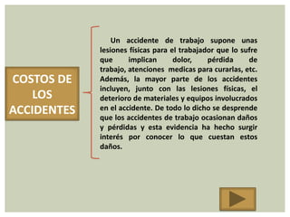 Un accidente de trabajo supone unas
             lesiones físicas para el trabajador que lo sufre
             que      implican      dolor,    pérdida     de
             trabajo, atenciones medicas para curarlas, etc.
COSTOS DE    Además, la mayor parte de los accidentes
             incluyen, junto con las lesiones físicas, el
    LOS      deterioro de materiales y equipos involucrados
ACCIDENTES   en el accidente. De todo lo dicho se desprende
             que los accidentes de trabajo ocasionan daños
             y pérdidas y esta evidencia ha hecho surgir
             interés por conocer lo que cuestan estos
             daños.
 