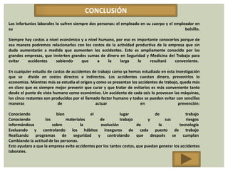 CONCLUSIÓN
Los infortunios laborales lo sufren siempre dos personas: el empleado en su cuerpo y el empleador en
su                                                                                           bolsillo.

Siempre hay costos a nivel económico y a nivel humano, por eso es importante conocerlos porque de
esa manera podremos relacionarlos con los costos de la actividad productiva de la empresa que sin
duda aumentarán a medida que aumenten los accidentes. Esto es ampliamente conocido por las
grandes empresas, que invierten grandes sumas de dinero en Seguridad y Medicina del Trabajo para
evitar   accidentes     sabiendo     que      a    la    larga     le   resultará    conveniente.

En cualquier estudio de costos de accidentes de trabajo como ya hemos estudiado en esta investigación
que se divide en costos directos e indirectos. Los accidentes cuestan dinero, prevenirlos lo
economiza. Mientras más se estudia el origen y como se presentan los accidentes de trabajo, queda más
en claro que es siempre mejor prevenir que curar y que tratar de evitarlos es más conveniente tanto
desde el punto de vista humano como económico. Un accidente de cada seis lo provocan las máquinas,
los cinco restantes son producidos por el llamado factor humano y todos se pueden evitar con sencillas
maneras                    de                  actuar                 en                  prevención:

Conociendo                bien              el               lugar              de              trabajo
Conociendo          los        materiales        de         trabajo         y        sus        riesgos
Informándose            sobre         la          evolución           de          la        tecnología
Evaluando y controlando los hábitos                 inseguros de cada puesto de trabajo
Realizando    programas      de   seguridad     y     controlando     que     después    se   cumplan
Cambiando la actitud de las personas.
Esto ayudara a que la empresa evite accidentes por los tantos costos, que puedan generar los accidentes
laborales.
 