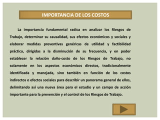 IMPORTANCIA DE LOS COSTOS

    La importancia fundamental radica en analizar los Riesgos de
Trabajo, determinar su causalidad, sus efectos económicos y sociales y
elaborar medidas preventivas genéricas de utilidad y factibilidad
práctica, dirigidas a la disminución de su frecuencia, y en poder
establecer la relación daño-costo de los Riesgos de Trabajo, no
solamente en los aspectos económicos directos, tradicionalmente
identificada y manejada, sino también en función de los costos
indirectos o efectos sociales para describir un panorama general de ellos,
delimitando así una nueva área para el estudio y un campo de acción
importante para la prevención y el control de los Riesgos de Trabajo.
 