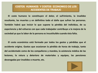COSTOS HUMANOS Y COSTOS ECONOMICO DE LOS
                    ACCIDENTES DE TRABAJO

   EI costo humano lo constituyen el dolor, el sufrimiento, la invalidez
resultante, las muertes y en definitiva todo el daño que sufren las personas.
También habrá que incluir lo que supone la pérdida del individuo, de su
experiencia y del esfuerzo con que cada trabajador contribuye a la mejora de la
sociedad ya que la labor de la persona es insustituible cuando ésta falta.


   El costo económico está formado por todos los gastos y pérdidas que el
accidente origina. Gastos que ocasionan la pérdida de horas de trabajo, tanto
del accidentado como de los compañeros y mandos, la asistencia médica de las
lesiones, la rotura y deterioro de materiales y equipos, las pensiones
devengadas por invalidez o muerte, etc.
 