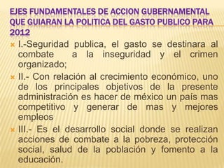 EJES FUNDAMENTALES DE ACCION GUBERNAMENTAL
QUE GUIARAN LA POLITICA DEL GASTO PUBLICO PARA
2012
 I.-Seguridad publica, el gasto se destinara al
  combate       a la inseguridad y el crimen
  organizado;
 II.- Con relación al crecimiento económico, uno
  de los principales objetivos de la presente
  administración es hacer de méxico un país mas
  competitivo y generar de mas y mejores
  empleos
 III.- Es el desarrollo social donde se realizan
  acciones de combate a la pobreza, protección
  social, salud de la población y fomento a la
  educación.
 