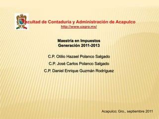 Facultad de Contaduría y Administración de Acapulco
                  http://www.uagro.mx/



                Maestría en Impuestos
                Generación 2011-2013

           C.P. Otilio Hazael Polanco Salgado
           C.P. José Carlos Polanco Salgado
         C.P. Daniel Enrique Guzmán Rodríguez




                                         Acapulco; Gro., septiembre 2011
 