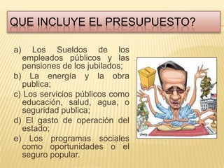 QUE INCLUYE EL PRESUPUESTO?

a)   Los Sueldos de los
  empleados públicos y las
  pensiones de los jubilados;
b) La energía y la obra
  publica;
c) Los servicios públicos como
  educación, salud, agua, o
  seguridad publica;
d) El gasto de operación del
  estado;
e) Los programas sociales
  como oportunidades o el
  seguro popular.
 