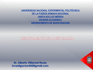 UNIVERSIDAD NACIONAL EXPERIMENTAL POLITÉCNICA
               DE LA FUERZA ARMADA NACIONAL
                    UNEFA NÚCLEO MÉRIDA
                     DIVISIÓN ACADEMICA
               DEPARATMENTO DE INVESTIGACION




  Dr. Alberto Villarroel Rosas
investigacion442@gmail.com
 