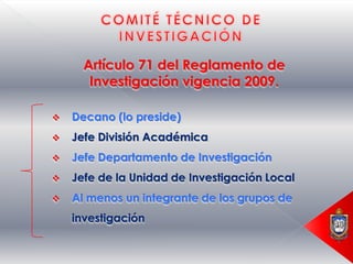 Artículo 71 del Reglamento de
       Investigación vigencia 2009.

   Decano (lo preside)
   Jefe División Académica
   Jefe Departamento de Investigación
   Jefe de la Unidad de Investigación Local
   Al menos un integrante de los grupos de
    investigación
 