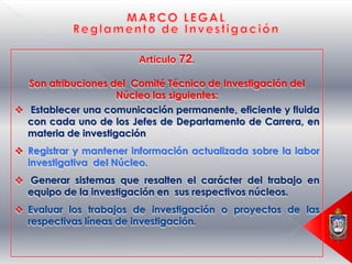 Artículo 72.

  Son atribuciones del Comité Técnico de Investigación del
                     Núcleo las siguientes:
 Establecer una comunicación permanente, eficiente y fluida
  con cada uno de los Jefes de Departamento de Carrera, en
  materia de investigación
 Registrar y mantener información actualizada sobre la labor
  investigativa del Núcleo.
 Generar sistemas que resalten el carácter del trabajo en
  equipo de la investigación en sus respectivos núcleos.
 Evaluar los trabajos de investigación o proyectos de las
  respectivas líneas de investigación.
 
