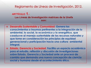 ARTTÍCULO 1.-
       Las Líneas de Investigación matrices de la Unefa
                            son:

   Desarrollo Sustentable y Comunidad: Genera los
    conocimientos o insumos pertinentes a la integración de lo
    ambiental, lo social, lo económico y lo energético, que
    coadyuve al manejo sustentable de los recursos naturales y
    que tome en consideración los principios de equidad
    generacional y participación hacia una cultura ambiental
    integral.
   Estado, Gerencia y Sociedad: Facilita un espacio académico
    para el estudio, reflexión y discusión de investigaciones
    sobre Estado, Gerencia y Sociedad ante un proceso de
    cambio que demanda una nueva concepción de ciencia
    social y humana desde el acontecimiento ético.
 