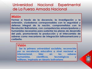 Misión
Formar a través de la docencia, la investigación y la
extensión, ciudadanos corresponsables con la seguridad y
defensa integral de la nación, comprometidos con la
Revolución Bolivariana, con competencias emancipadoras y
humanistas necesarias para sustentar los planes de desarrollo
del país, promoviendo la producción y el intercambio de
saberes como mecanismo de integración latinoamericana y
caribeña.

     Visión
       Ser la primera universidad socialista, reconocida
     por su excelencia educativa a nivel nacional e
     internacional,       líder      en     los    saberes
     humanistas,        científicos,    tecnológicos     y
     militares, inspirada en ideario bolivariano
 