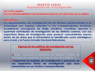 SECCIÓN QUINTA
DE LOS DEPARTAMENTOS DE INVESTIGACIÓN DE LOS NÚCLEOS DE LA UNEFA

Artículo 66.
Los departamentos de Investigación de los Núcleos pertenecientes a la
Universidad son órganos adscritos a sus correspondientes Divisiones
Académicas, encargados de dirigir, planificar, coordinar, ejecutar y
supervisar actividades de investigación de las distintas carreras, con sus
respectivas líneas de investigación para producir conocimientos nuevos
dentro de las áreas que la Universidad ha identificado como estratégicos
para el país y la Fuerza Armada Nacional Bolivariana.

               Algunas de las políticas de investigación son las
                                  siguientes:

      Dirigir, coordinar y supervisar los grupos o redes de
      investigación existentes en cada núcleo de la UNEFA.
      Supervisar los trabajos de investigación o proyectos de
      sus respectivas líneas de investigación que sean
      presentados en sus núcleos correspondientes.
 