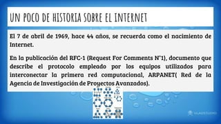 un poco de historia sobre el internet
El 7 de abril de 1969, hace 44 años, se recuerda como el nacimiento de
Internet.
En la publicación del RFC-1 (Request For Comments N°1), documento que
describe el protocolo empleado por los equipos utilizados para
interconectar la primera red computacional, ARPANET( Red de la
Agencia de Investigación de Proyectos Avanzados).
 