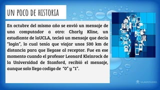 un poco de historia
En octubre del mismo año se envió un mensaje de
una computador a otro: Charly Kline, un
estudiante de laUCLA, tecleó un mensaje que decía
“login”, lo cual tenía que viajar unos 500 km de
distancia para que llegase al receptor. Fue en ese
momento cuando el profesor Leonard Kleinrock de
la Universidad de Stanford, recibió el mensaje,
aunque solo llego codigo de “0” y “1”.
 