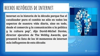 hechos históricos de internet
Internet es la historia de la década porque fue el
catalizador para el cambio no sólo en todos los
aspectos de nuestra vida diaria, sino en todo,
desde el comercio y la comunicación a la política
y la cultura pop”, dijo David-Michel Davies,
director ejecutivo de The Webby Awards, que
presentó la lista de los 10 momentos de internet
más influyentes de esta década:
 