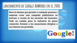 lanzamiento de Google AdWords en el 2000.
Nace el sistema que permite a cualquier persona o
empresa crear una campaña publicitaria en
Internet a través de los servicios del buscador.
Todo un cambio para la industria de pauta
comercial. Permite a los anunciantes dirigirse a
sus clientes con precisión.
 