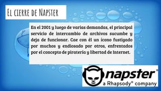 El cierre de Napster
En el 2001 y luego de varias demandas, el principal
servicio de intercambio de archivos sucumbe y
deja de funcionar. Cae con él un ícono fustigado
por muchos y endiosado por otros, enfrentados
por el concepto de piratería y libertad de Internet.
 