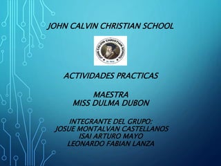 JOHN CALVIN CHRISTIAN SCHOOL
ACTIVIDADES PRACTICAS
MAESTRA
MISS DULMA DUBON
INTEGRANTE DEL GRUPO:
JOSUE MONTALVAN CASTELLANOS
ISAI ARTURO MAYO
LEONARDO FABIAN LANZA
 