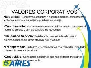 VALORES CORPORATIVOS : Seguridad:  Generamos confianza a nuestros clientes, colaboradores y aliados mediante las mejores practicas de trabajo. Cumplimiento :  Nos comprometemos a realizar nuestro trabajo en el momento preciso y con las condiciones requeridas. Calidad de Servicio :  Satisfacer las necesidades de nuestro clientes actuando de forma efectiva, ágil  y calidad . Transparencia:  Actuamos y comunicamos con veracidad, claridad y coherencia en nuestras vidas. Creatividad:  Generamos soluciones que nos permiten mejorar de manera continua y sorprendente .. 