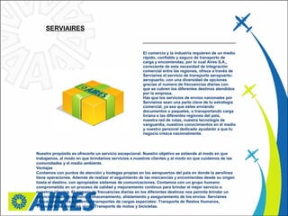 SERVIAIRES   El comercio y la industria requieren de un medio rápido, confiable y seguro de transporte de carga y encomiendas, por lo cual Aires S.A., consciente de esta necesidad de integración comercial entre las regiones, ofrece a través de Serviaires el servicio de transporte aeropuerto-aeropuerto, con una diversidad de opciones gracias al numero de frecuencias diarias con que se cubren los diferentes destinos atendidos por la empresa.   Haz que los servicios de envíos nacionales por Serviaires sean una parte clave de tu estrategia comercial, ya sea que estes enviando documentos o paquetes, o transportando carga liviana a las diferentes regiones del país, nuestra red de rutas, nuestra tecnología de vanguardia, nuestros conocimientos en el medio y nuestro personal dedicado ayudarán a que tu negocio crezca nacionalmente.    Nuestro propósito es ofrecerte un servicio excepcional. Nuestro objetivo se extiende al modo en que trabajamos, al modo en que brindamos servicios a nuestros clientes y al modo en que cuidamos de las comunidades y el medio ambiente.   Ventajas Contamos con puntos de atención y bodegas propias en los aeropuertos del país en donde la aerolínea tiene operaciones. Además de realizar el seguimiento de las mercancías y encomiendas desde su origen hasta el destino, con apropiados sistemas de comunicaciones. Contamos con un grupo humano comprometido en un proceso de calidad y mejoramiento continuo para brindar el mejor servicio a nuestros clientes. El número de frecuencias diarias en los diferentes destinos nos permite brindar un servicio rápido y oportuno. Almacenamiento, alistamiento y aseguramiento de los envíos. Serviaires ofrece además los siguientes transportes de cargas especiales: Transporte de Restos Humanos, Transporte de animales vivos, Transporte de motos y bicicletas.  