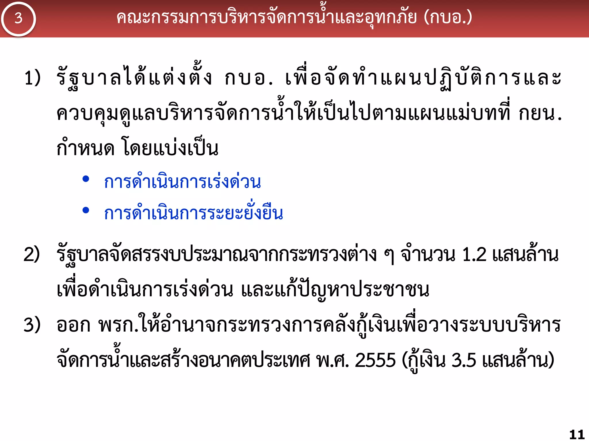 3

คณะกรรมกำรบริหำรจัดกำรน้้ำและอุทกภัย (กบอ.)

1) รั ฐ บำลได้ แ ต่ ง ตั้ ง กบอ. เพื่ อ จั ด ท้ ำ แผนปฏิ บั ติ ก ำรและ
ควบคุมดูแลบริหำรจัดกำรน้้ำให้เป็นไปตำมแผนแม่บทที่ กยน.
ก้ำหนด โดยแบ่งเป็น
• กำรด้ำเนินกำรเร่งด่วน
• กำรด้ำเนินกำรระยะยั่งยืน

2) รัฐบำลจัดสรรงบประมำณจำกกระทรวงต่ำง ๆ จ้ำนวน 1.2 แสนล้ำน
เพื่อด้ำเนินกำรเร่งด่วน และแก้ปัญหำประชำชน
3) ออก พรก.ให้อ้ำนำจกระทรวงกำรคลังกู้เงินเพื่อวำงระบบบริหำร
จัดกำรน้้ำและสร้ำงอนำคตประเทศ พ.ศ. 2555 (กู้เงิน 3.5 แสนล้ำน)
11

 