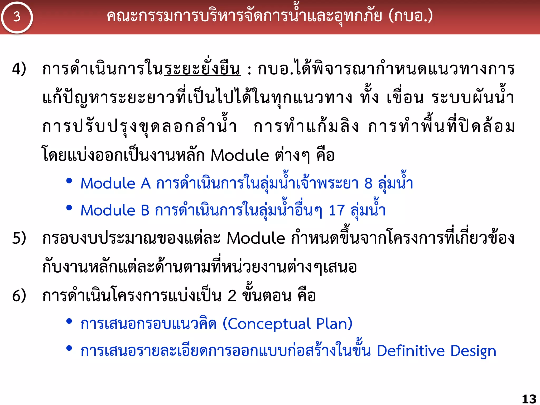 3

คณะกรรมกำรบริหำรจัดกำรน้้ำและอุทกภัย (กบอ.)

4) กำรด้ ำ เนิ น กำรในระยะยั่ ง ยื น : กบอ.ได้ พิ จ ำรณำก้ ำ หนดแนวทำงกำร
แก้ ปั ญ หำระยะยำวที่ เ ป็ น ไปได้ ใ นทุ ก แนวทำง ทั้ ง เขื่ อ น ระบบผั น น้้ ำ
กำรปรั บ ปรุ ง ขุ ด ลอกล้ ำ น้้ ำ กำรท้ ำ แก้ ม ลิ ง กำรท้ ำ พื้ น ที่ ปิ ด ล้ อ ม
โดยแบ่งออกเป็นงำนหลัก Module ต่ำงๆ คือ
• Module A กำรด้ำเนินกำรในลุ่มน้้ำเจ้ำพระยำ 8 ลุ่มน้้ำ
• Module B กำรด้ำเนินกำรในลุ่มน้้ำอื่นๆ 17 ลุ่มน้้ำ

5) กรอบงบประมำณของแต่ละ Module ก้ำหนดขึ้นจำกโครงกำรที่เกี่ยวข้อง
กับงำนหลักแต่ละด้ำนตำมที่หน่วยงำนต่ำงๆเสนอ
6) กำรด้ำเนินโครงกำรแบ่งเป็น 2 ขั้นตอน คือ
• กำรเสนอกรอบแนวคิด (Conceptual Plan)
• กำรเสนอรำยละเอียดกำรออกแบบก่อสร้ำงในขั้น Definitive Design
13

 