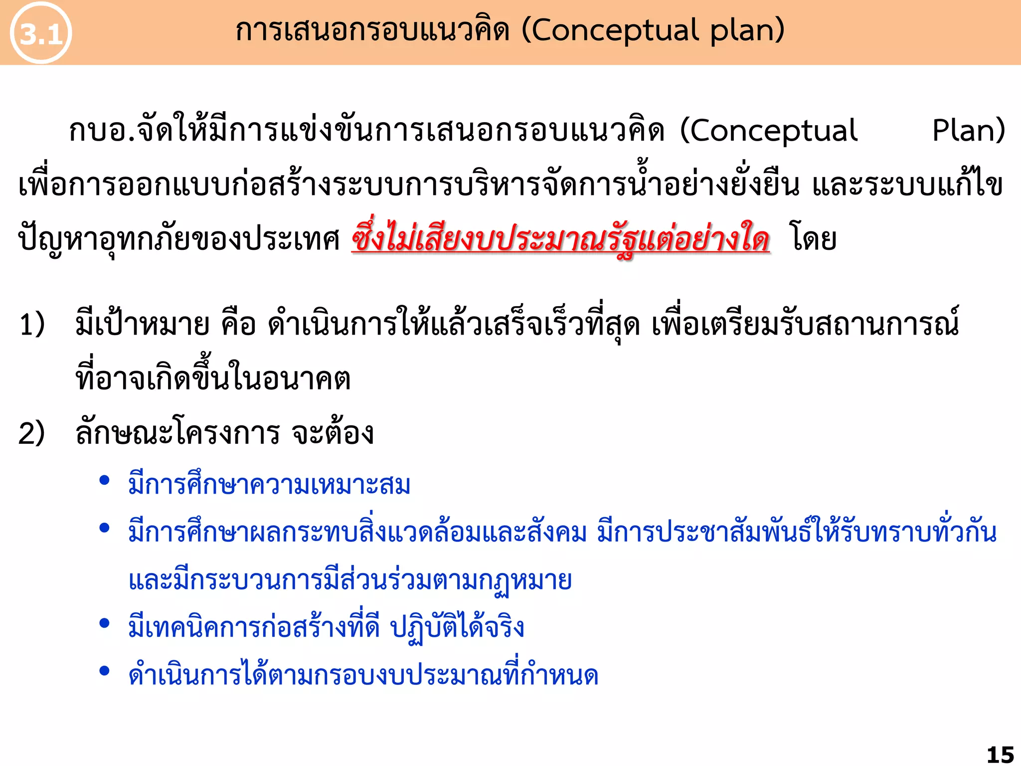 3.1

กำรเสนอกรอบแนวคิด (Conceptual plan)

กบอ.จัดให้มีกำรแข่งขันกำรเสนอกรอบแนวคิด (Conceptual
Plan)
เพื่อกำรออกแบบก่อสร้ำงระบบกำรบริหำรจัดกำรน้้ำอย่ำงยั่งยืน และระบบแก้ไข
ปัญหำอุทกภัยของประเทศ ซึ่งไม่เสียงบประมาณรัฐแต่อย่างใด โดย
1) มีเป้ำหมำย คือ ด้ำเนินกำรให้แล้วเสร็จเร็วทีสุด เพื่อเตรียมรับสถำนกำรณ์
่
ที่อำจเกิดขึ้นในอนำคต
2) ลักษณะโครงกำร จะต้อง
• มีกำรศึกษำควำมเหมำะสม
• มีกำรศึกษำผลกระทบสิ่งแวดล้อมและสังคม มีกำรประชำสัมพันธ์ให้รับทรำบทั่วกัน
และมีกระบวนกำรมีส่วนร่วมตำมกฏหมำย
• มีเทคนิคกำรก่อสร้ำงที่ดี ปฏิบัติได้จริง
• ด้ำเนินกำรได้ตำมกรอบงบประมำณที่ก้ำหนด
15

 