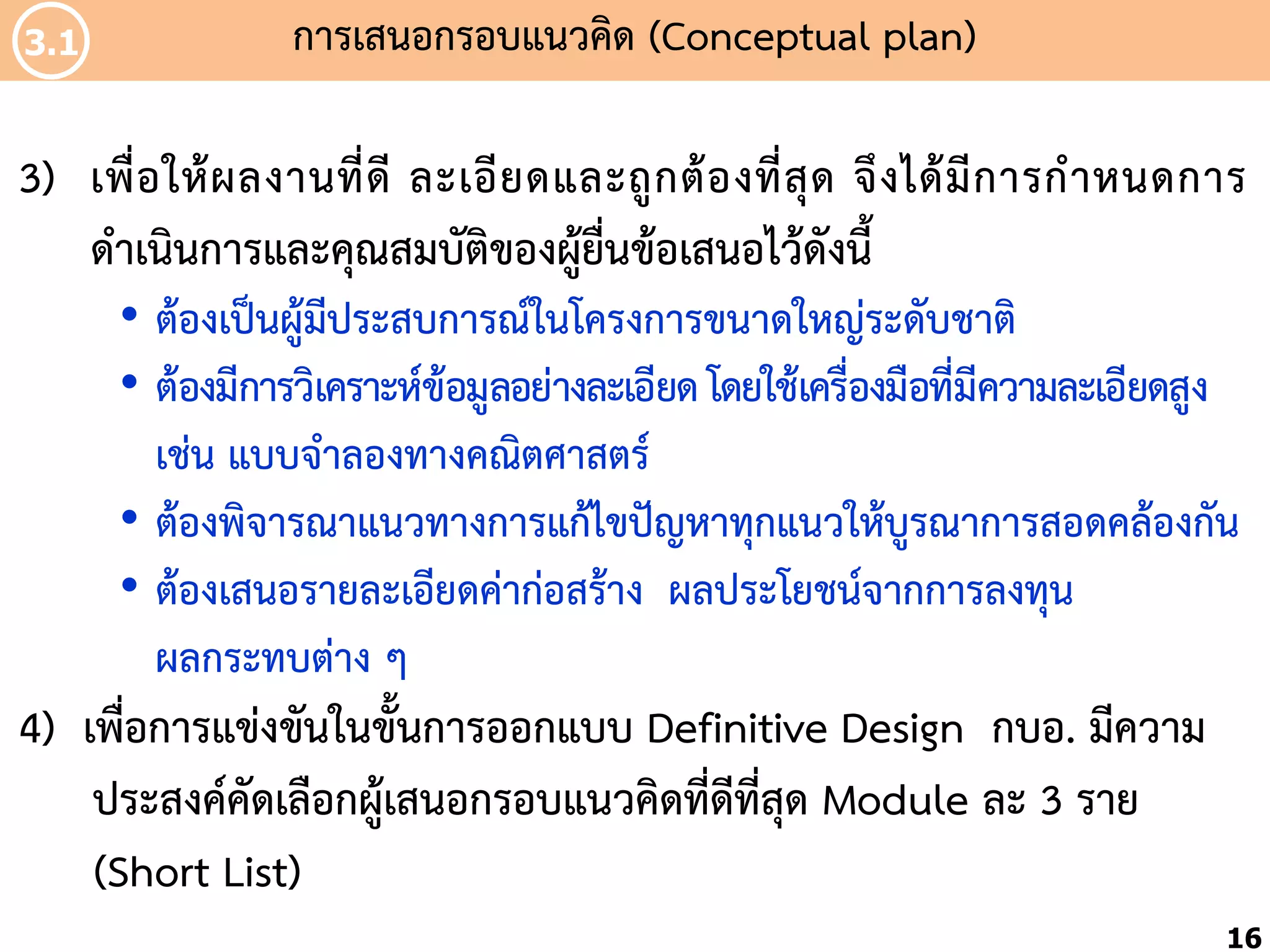 3.1

กำรเสนอกรอบแนวคิด (Conceptual plan)

3) เพื่ อ ให้ ผ ลงำนที่ ดี ละเอี ย ดและถู ก ต้ อ งที่ สุ ด จึ ง ได้ มี ก ำรก้ ำ หนดกำร
ด้ำเนินกำรและคุณสมบัติของผู้ยื่นข้อเสนอไว้ดังนี้
• ต้องเป็นผู้มีประสบกำรณ์ในโครงกำรขนำดใหญ่ระดับชำติ
• ต้องมีกำรวิเครำะห์ข้อมูลอย่ำงละเอียด โดยใช้เครื่องมือที่มีควำมละเอียดสูง
เช่น แบบจ้ำลองทำงคณิตศำสตร์
• ต้องพิจำรณำแนวทำงกำรแก้ไขปัญหำทุกแนวให้บูรณำกำรสอดคล้องกัน
• ต้องเสนอรำยละเอียดค่ำก่อสร้ำง ผลประโยชน์จำกกำรลงทุน
ผลกระทบต่ำง ๆ

4) เพื่อกำรแข่งขันในขั้นกำรออกแบบ Definitive Design กบอ. มีควำม
ประสงค์คัดเลือกผู้เสนอกรอบแนวคิดที่ดีที่สุด Module ละ 3 รำย
(Short List)
16

 