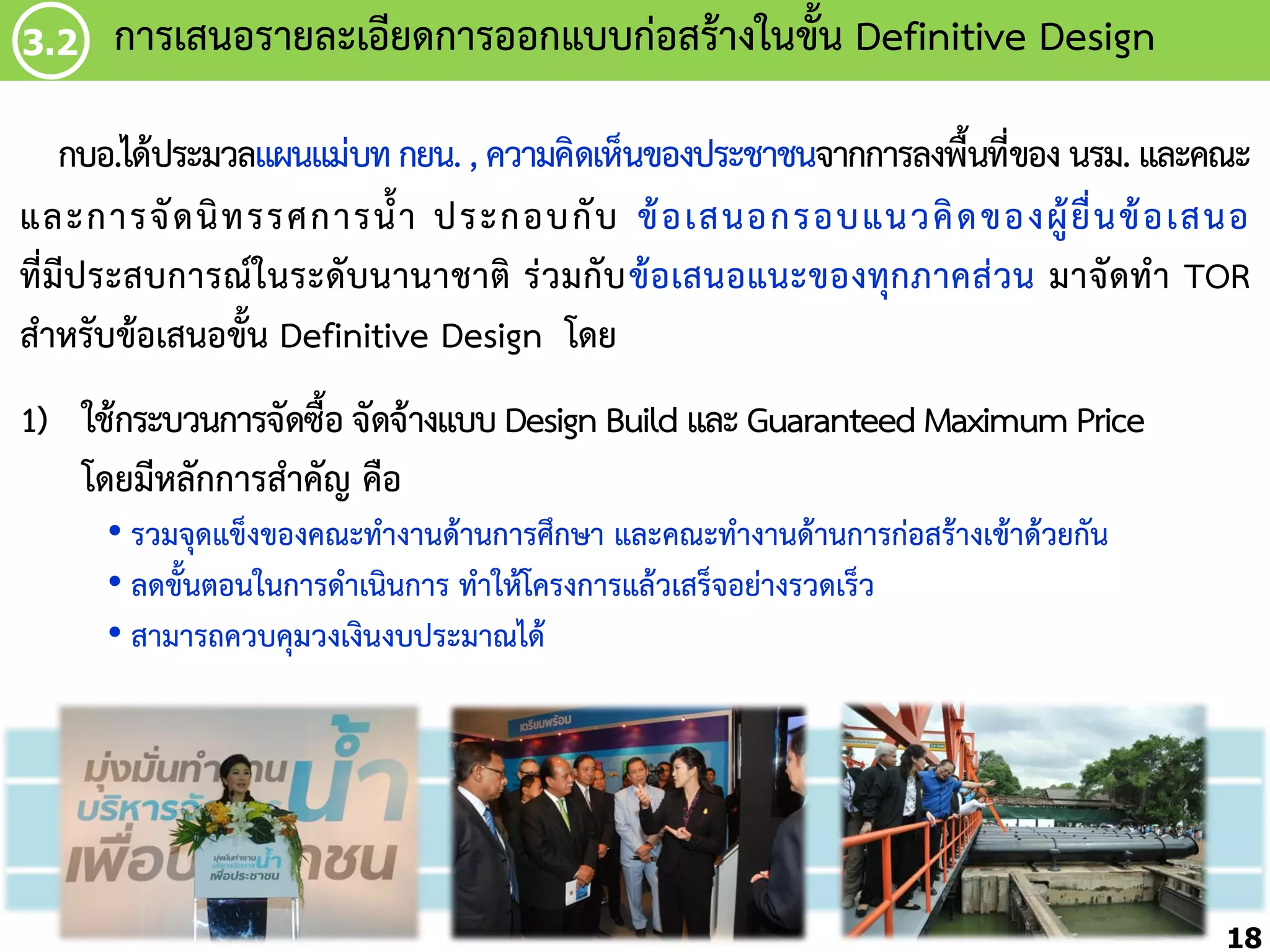 3.2

กำรเสนอรำยละเอียดกำรออกแบบก่อสร้ำงในขัน Definitive Design
้

กบอ.ได้ประมวลแผนแม่บท กยน. , ควำมคิดเห็นของประชำชนจำกกำรลงพื้นที่ของ นรม. และคณะ
และกำรจั ด นิ ท รรศกำรน้้ ำ ประกอบกั บ ข้ อ เสนอกรอบแนวคิ ด ของผู้ ยื่ น ข้ อ เสนอ
ที่มีประสบกำรณ์ในระดับนำนำชำติ ร่วมกับ ข้อเสนอแนะของทุกภำคส่วน มำจัดท้ำ TOR
ส้ำหรับข้อเสนอขั้น Definitive Design โดย

1) ใช้กระบวนกำรจัดซื้อ จัดจ้ำงแบบ Design Build และ Guaranteed Maximum Price
โดยมีหลักกำรส้ำคัญ คือ
• รวมจุดแข็งของคณะท้ำงำนด้ำนกำรศึกษำ และคณะท้ำงำนด้ำนกำรก่อสร้ำงเข้ำด้วยกัน
• ลดขั้นตอนในกำรด้ำเนินกำร ท้ำให้โครงกำรแล้วเสร็จอย่ำงรวดเร็ว
• สำมำรถควบคุมวงเงินงบประมำณได้

18

 