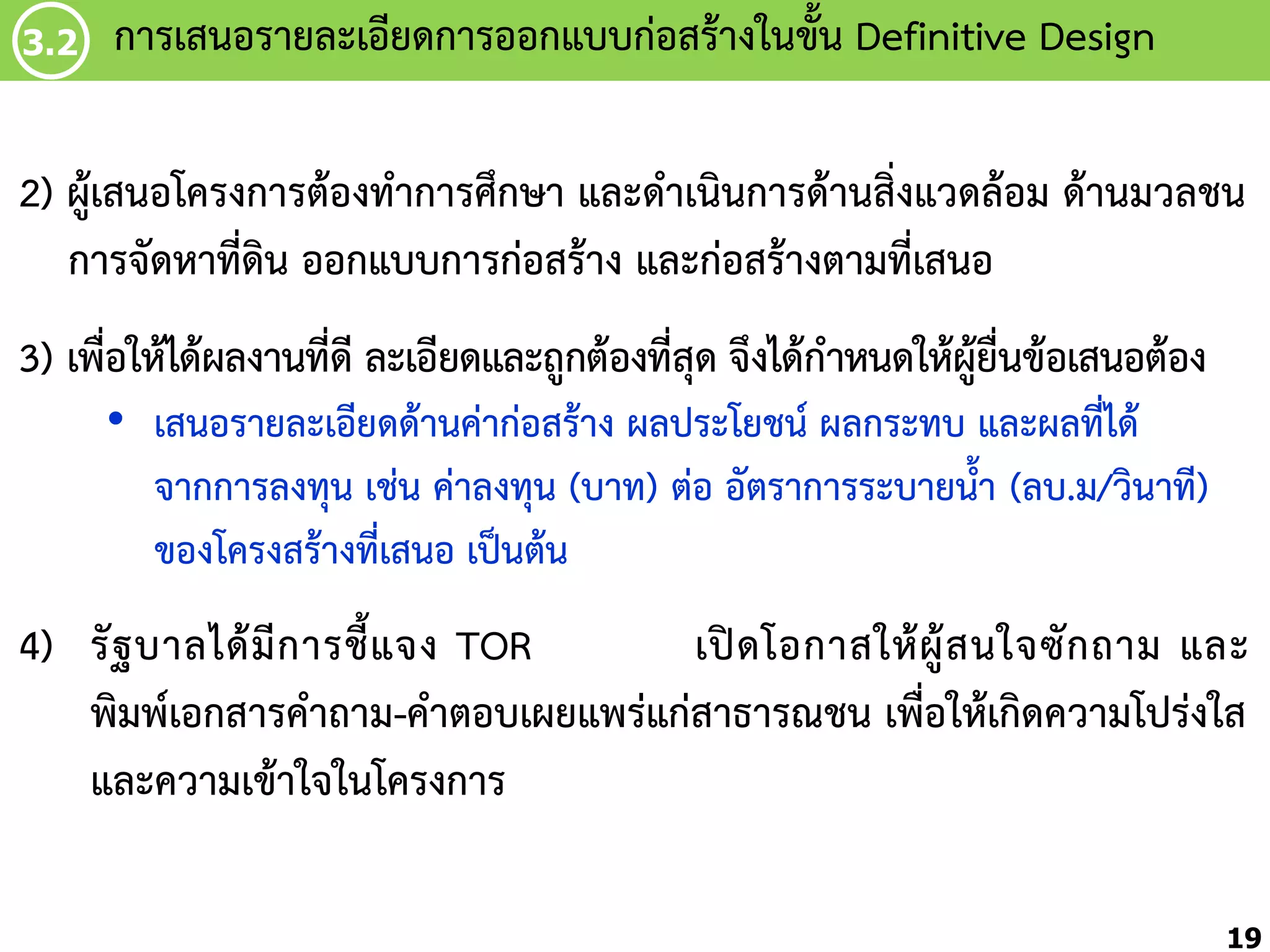 3.2

กำรเสนอรำยละเอียดกำรออกแบบก่อสร้ำงในขัน Definitive Design
้

2) ผู้เสนอโครงกำรต้องท้ำกำรศึกษำ และด้ำเนินกำรด้ำนสิ่งแวดล้อม ด้ำนมวลชน
กำรจัดหำที่ดิน ออกแบบกำรก่อสร้ำง และก่อสร้ำงตำมที่เสนอ
3) เพื่อให้ได้ผลงำนที่ดี ละเอียดและถูกต้องที่สุด จึงได้ก้ำหนดให้ผู้ยื่นข้อเสนอต้อง
• เสนอรำยละเอียดด้ำนค่ำก่อสร้ำง ผลประโยชน์ ผลกระทบ และผลที่ได้
จำกกำรลงทุน เช่น ค่ำลงทุน (บำท) ต่อ อัตรำกำรระบำยน้้ำ (ลบ.ม/วินำที)
ของโครงสร้ำงที่เสนอ เป็นต้น

4) รั ฐ บำลได้ มี ก ำรชี้ แ จง TOR
เปิ ด โอกำสให้ ผู้ ส นใจซั ก ถำม และ
พิมพ์เอกสำรค้ำถำม-ค้ำตอบเผยแพร่แก่สำธำรณชน เพื่อให้เกิดควำมโปร่งใส
และควำมเข้ำใจในโครงกำร
19

 