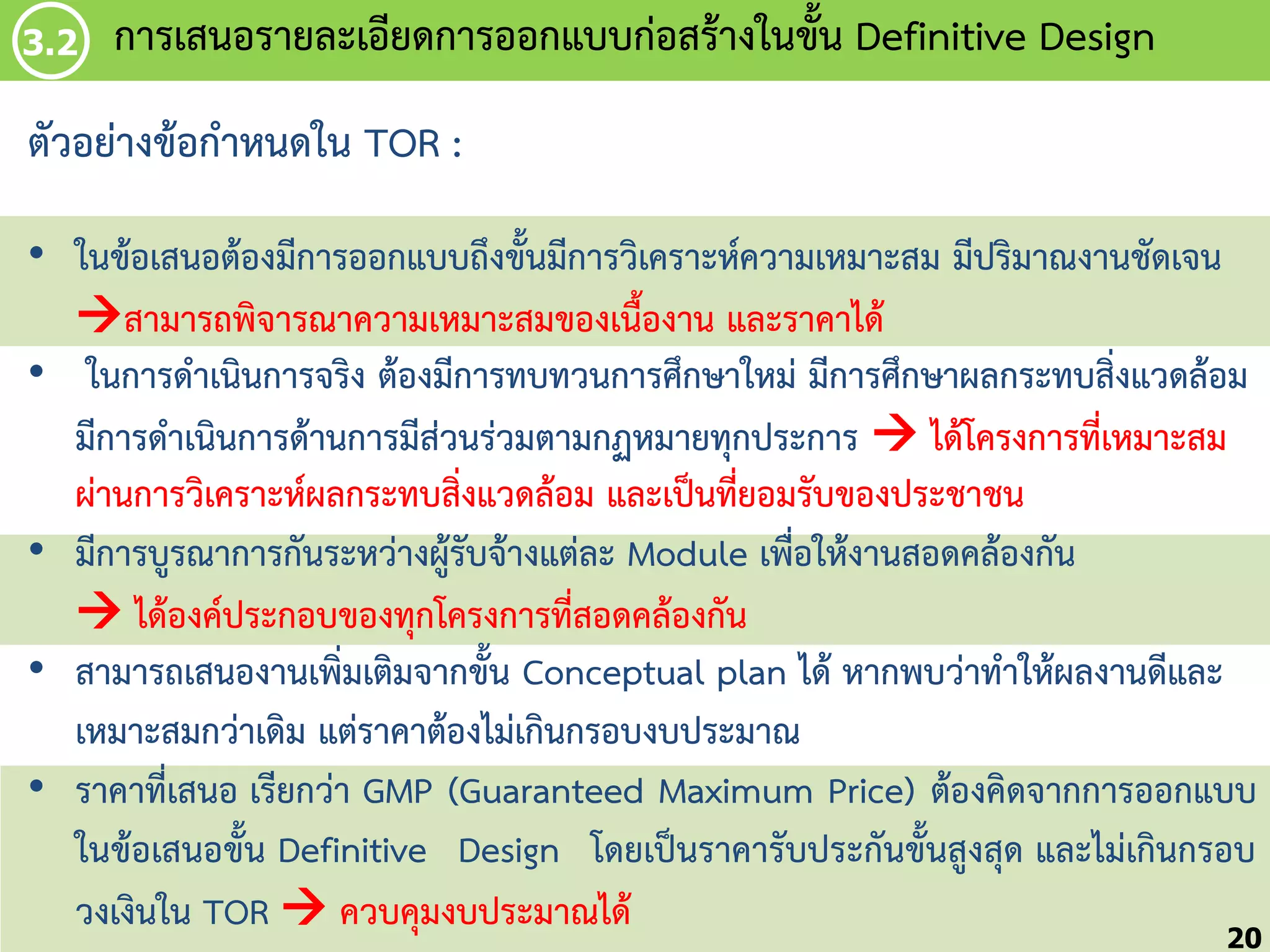 3.2

กำรเสนอรำยละเอียดกำรออกแบบก่อสร้ำงในขัน Definitive Design
้

ตัวอย่ำงข้อก้ำหนดใน TOR :
• ในข้อเสนอต้องมีกำรออกแบบถึงขั้นมีกำรวิเครำะห์ควำมเหมำะสม มีปริมำณงำนชัดเจน
สำมำรถพิจำรณำควำมเหมำะสมของเนื้องำน และรำคำได้
• ในกำรด้ำเนินกำรจริง ต้องมีกำรทบทวนกำรศึกษำใหม่ มีกำรศึกษำผลกระทบสิ่งแวดล้อม
มีกำรด้ำเนินกำรด้ำนกำรมีส่วนร่วมตำมกฏหมำยทุกประกำร  ได้โครงกำรที่เหมำะสม
ผ่ำนกำรวิเครำะห์ผลกระทบสิ่งแวดล้อม และเป็นที่ยอมรับของประชำชน
• มีกำรบูรณำกำรกันระหว่ำงผู้รับจ้ำงแต่ละ Module เพื่อให้งำนสอดคล้องกัน
 ได้องค์ประกอบของทุกโครงกำรที่สอดคล้องกัน
• สำมำรถเสนองำนเพิ่มเติมจำกขั้น Conceptual plan ได้ หำกพบว่ำท้ำให้ผลงำนดีและ
เหมำะสมกว่ำเดิม แต่รำคำต้องไม่เกินกรอบงบประมำณ
• รำคำที่เสนอ เรียกว่ำ GMP (Guaranteed Maximum Price) ต้องคิดจำกกำรออกแบบ
ในข้อเสนอขั้น Definitive Design โดยเป็นรำคำรับประกันขั้นสูงสุด และไม่เกินกรอบ
วงเงินใน TOR  ควบคุมงบประมำณได้
20

 